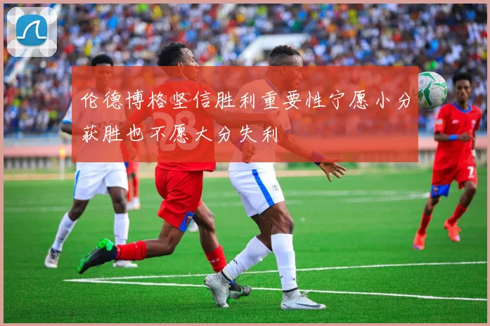 伦德博格坚信胜利重要性宁愿小分获胜也不愿大分失利
