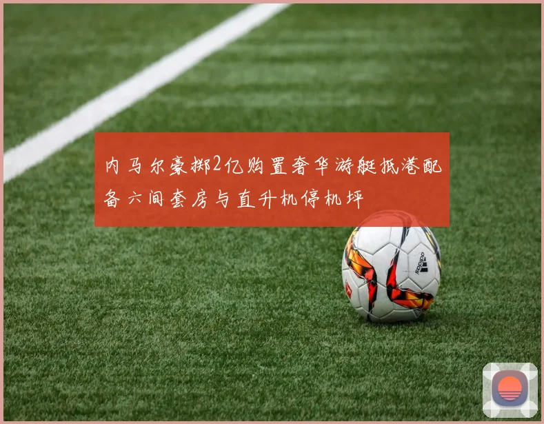 内马尔豪掷2亿购置奢华游艇抵港配备六间套房与直升机停机坪