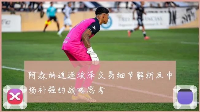 阿森纳追逐埃泽交易细节解析及中场补强的战略思考