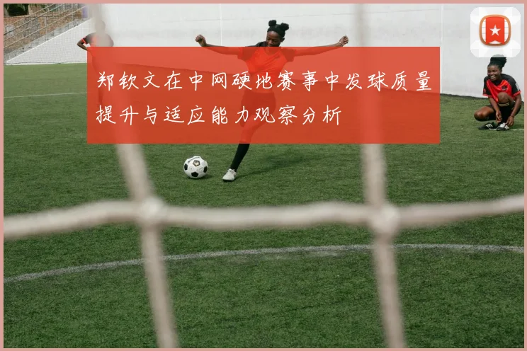 郑钦文在中网硬地赛事中发球质量提升与适应能力观察分析