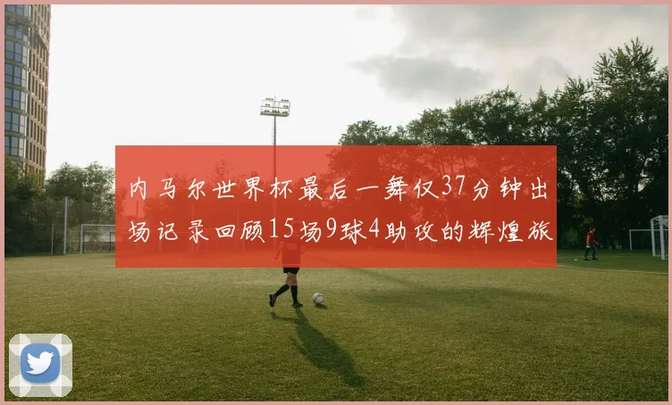 内马尔世界杯最后一舞仅37分钟出场记录回顾15场9球4助攻的辉煌旅程