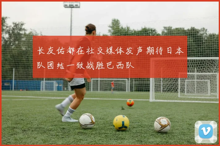 长友佑都在社交媒体发声期待日本队团结一致战胜巴西队