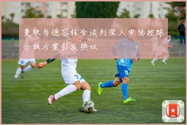 曼联与德容转会谈判深入中场控球升级方案引发热议