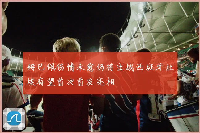 姆巴佩伤情未愈仍将出战西班牙杜埃有望首次首发亮相