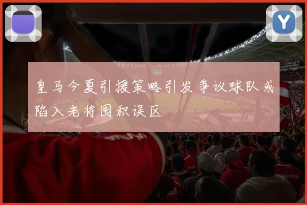 皇马今夏引援策略引发争议球队或陷入老将囤积误区